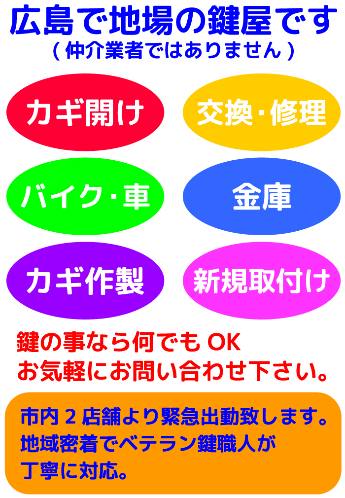 広島で地場の鍵屋です (仲介業者ではありません) カギ開け、交換・修理、バイク・車、金庫、カギ作製、新規取付けなど鍵の事なら何でもOK。お気軽にお問い合わせ下さい。市内2店舗より緊急出動致します。地域密着でベテラン鍵職人が丁寧に対応。